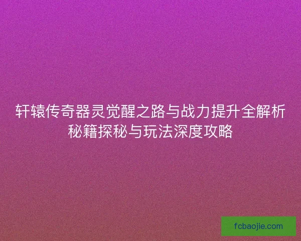 轩辕传奇器灵觉醒之路与战力提升全解析秘籍探秘与玩法深度攻略