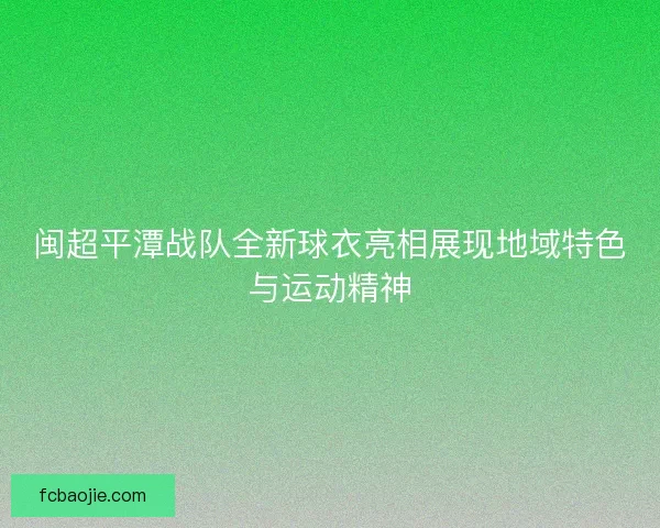 闽超平潭战队全新球衣亮相展现地域特色与运动精神