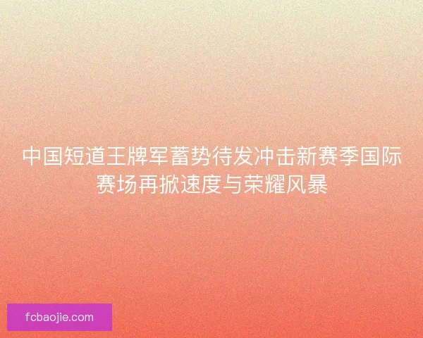 中国短道王牌军蓄势待发冲击新赛季国际赛场再掀速度与荣耀风暴